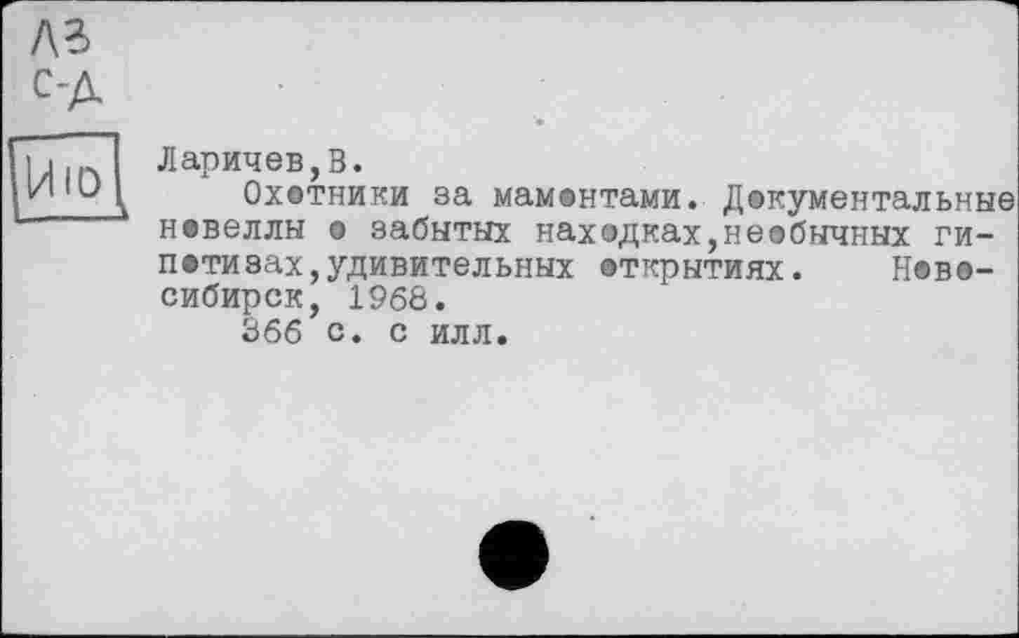 ﻿ла с-д
Йю^
Ларичев,В.
Охотники за мамонтами. Документальные новеллы о забытых находках,необычных гипотезах, удивительных открытиях. Новосибирск, 1968.
866 с. с илл.